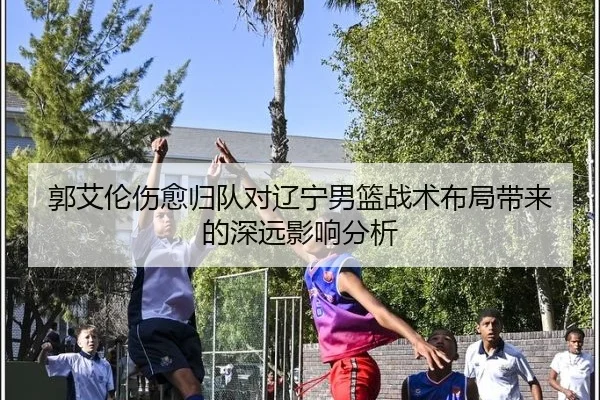 郭艾伦伤愈归队对辽宁男篮战术布局带来的深远影响分析
