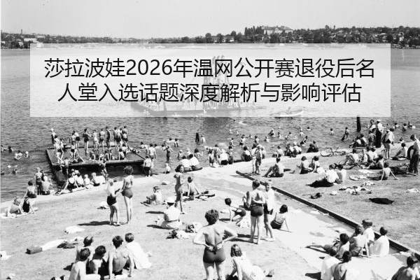 莎拉波娃2026年温网公开赛退役后名人堂入选话题深度解析与影响评估